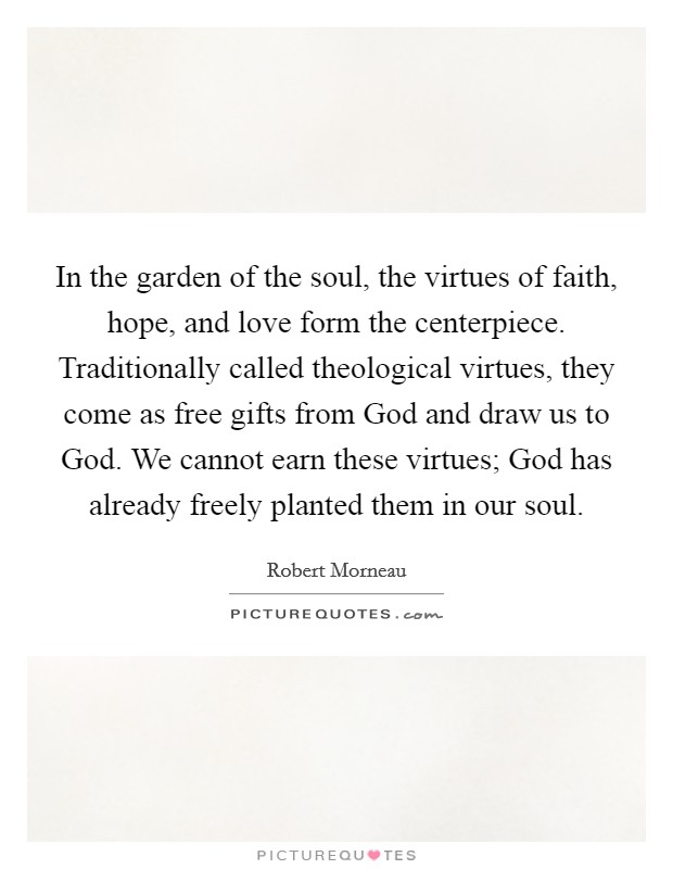 In the garden of the soul, the virtues of faith, hope, and love form the centerpiece. Traditionally called theological virtues, they come as free gifts from God and draw us to God. We cannot earn these virtues; God has already freely planted them in our soul Picture Quote #1