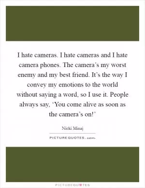 I hate cameras. I hate cameras and I hate camera phones. The camera’s my worst enemy and my best friend. It’s the way I convey my emotions to the world without saying a word, so I use it. People always say, ‘You come alive as soon as the camera’s on!’ Picture Quote #1