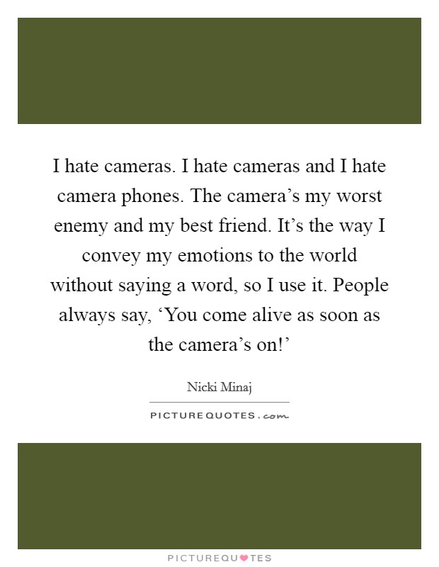 I hate cameras. I hate cameras and I hate camera phones. The camera's my worst enemy and my best friend. It's the way I convey my emotions to the world without saying a word, so I use it. People always say, ‘You come alive as soon as the camera's on!' Picture Quote #1