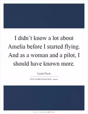 I didn’t know a lot about Amelia before I started flying. And as a woman and a pilot, I should have known more Picture Quote #1