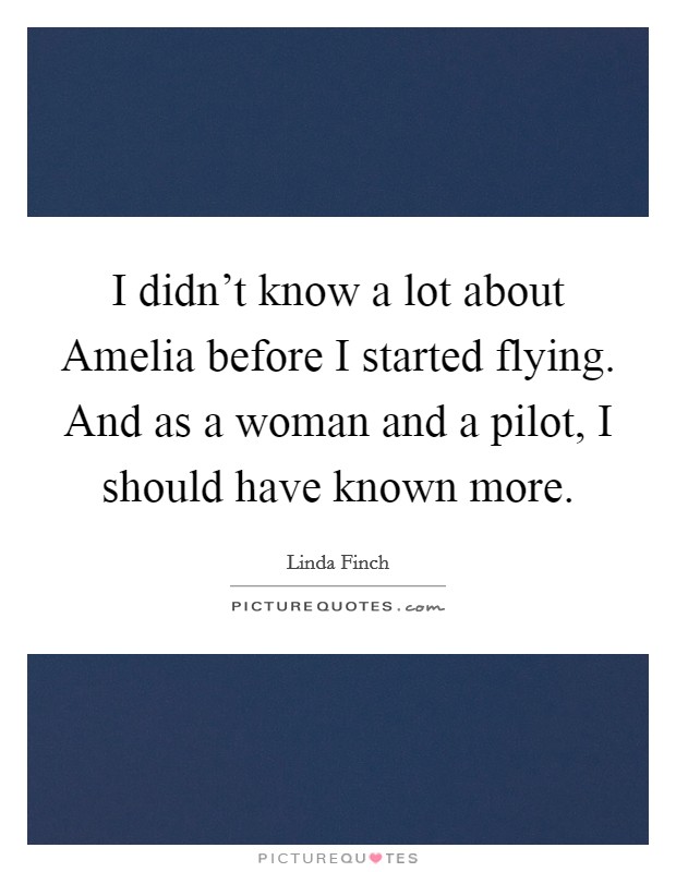 I didn't know a lot about Amelia before I started flying. And as a woman and a pilot, I should have known more Picture Quote #1