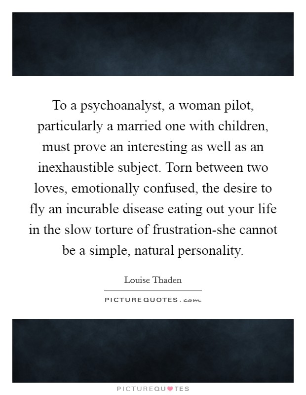 To a psychoanalyst, a woman pilot, particularly a married one with children, must prove an interesting as well as an inexhaustible subject. Torn between two loves, emotionally confused, the desire to fly an incurable disease eating out your life in the slow torture of frustration-she cannot be a simple, natural personality Picture Quote #1