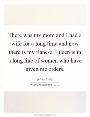 There was my mom and I had a wife for a long time and now there is my fianc-e. Eileen is in a long line of women who have given me orders Picture Quote #1