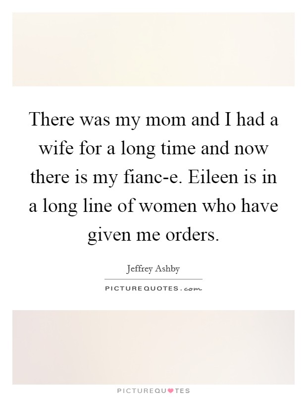There was my mom and I had a wife for a long time and now there is my fianc-e. Eileen is in a long line of women who have given me orders Picture Quote #1
