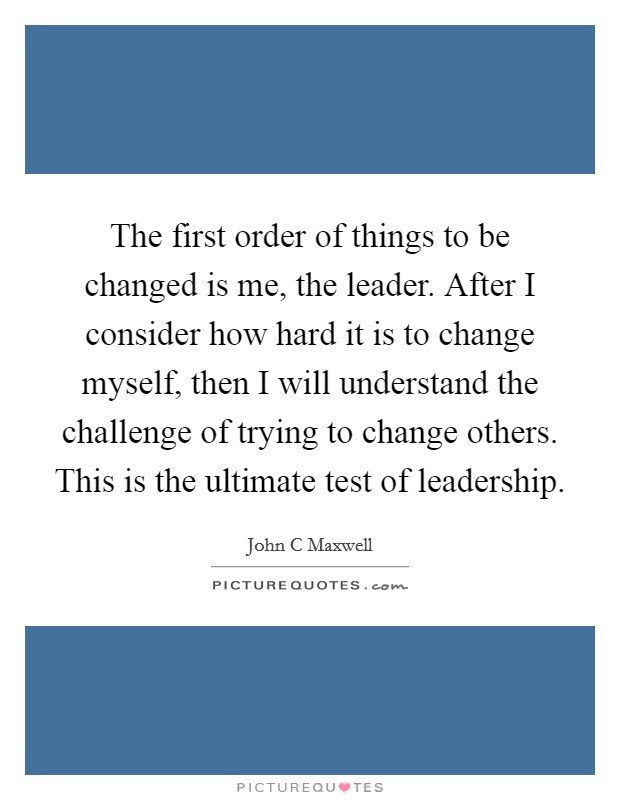 The first order of things to be changed is me, the leader. After I consider how hard it is to change myself, then I will understand the challenge of trying to change others. This is the ultimate test of leadership Picture Quote #1