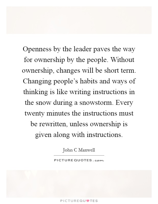 Openness by the leader paves the way for ownership by the people. Without ownership, changes will be short term. Changing people's habits and ways of thinking is like writing instructions in the snow during a snowstorm. Every twenty minutes the instructions must be rewritten, unless ownership is given along with instructions Picture Quote #1