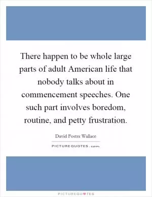 There happen to be whole large parts of adult American life that nobody talks about in commencement speeches. One such part involves boredom, routine, and petty frustration Picture Quote #1