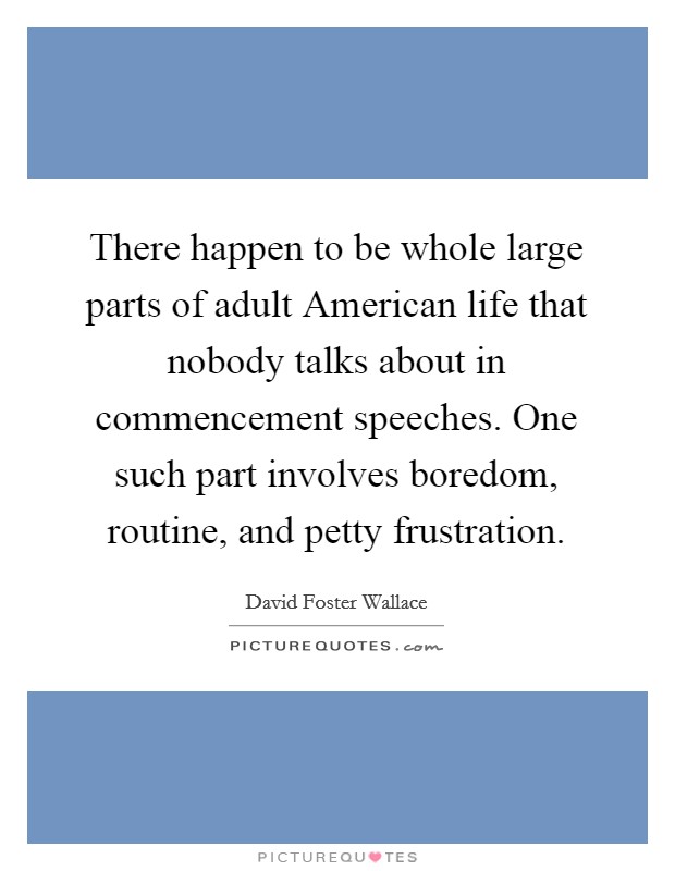 There happen to be whole large parts of adult American life that nobody talks about in commencement speeches. One such part involves boredom, routine, and petty frustration Picture Quote #1