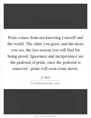 Pride comes from not knowing yourself and the world. The older you grow, and the more you see, the less reason you will find for being proud. Ignorance and inexperience are the pedestal of pride; once the pedestal is removed - pride will soon come down Picture Quote #1