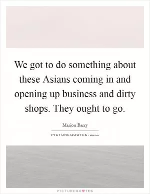 We got to do something about these Asians coming in and opening up business and dirty shops. They ought to go Picture Quote #1