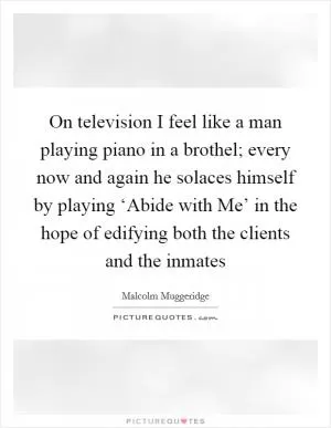On television I feel like a man playing piano in a brothel; every now and again he solaces himself by playing ‘Abide with Me’ in the hope of edifying both the clients and the inmates Picture Quote #1