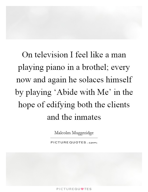 On television I feel like a man playing piano in a brothel; every now and again he solaces himself by playing ‘Abide with Me' in the hope of edifying both the clients and the inmates Picture Quote #1