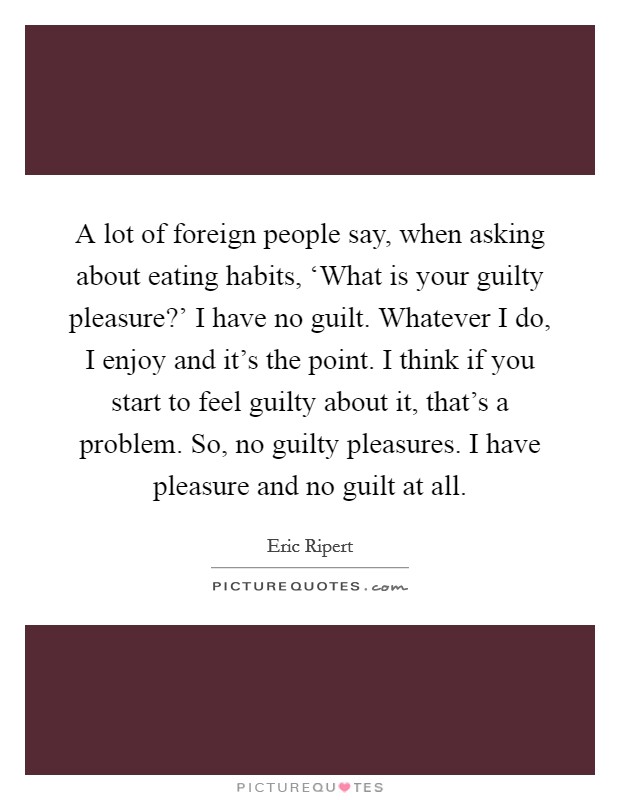 A lot of foreign people say, when asking about eating habits, ‘What is your guilty pleasure?' I have no guilt. Whatever I do, I enjoy and it's the point. I think if you start to feel guilty about it, that's a problem. So, no guilty pleasures. I have pleasure and no guilt at all Picture Quote #1