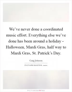 We’ve never done a coordinated music effort. Everything else we’ve done has been around a holiday - Halloween, Mardi Gras, half way to Mardi Gras, St. Patrick’s Day Picture Quote #1