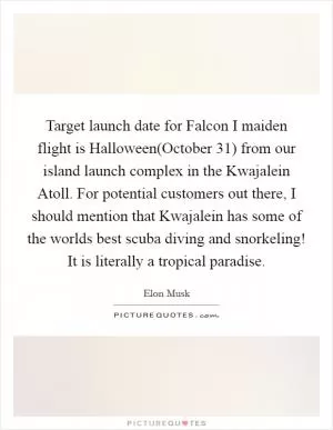 Target launch date for Falcon I maiden flight is Halloween(October 31) from our island launch complex in the Kwajalein Atoll. For potential customers out there, I should mention that Kwajalein has some of the worlds best scuba diving and snorkeling! It is literally a tropical paradise Picture Quote #1