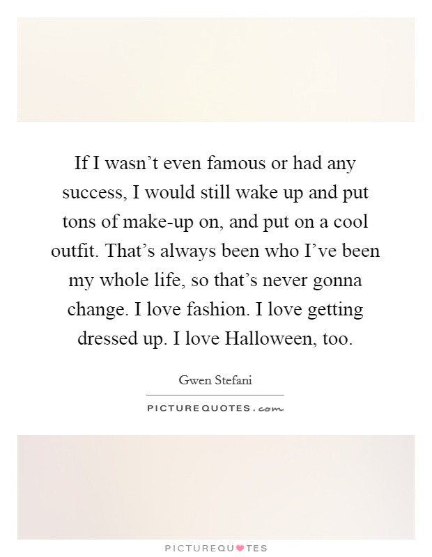 If I wasn't even famous or had any success, I would still wake up and put tons of make-up on, and put on a cool outfit. That's always been who I've been my whole life, so that's never gonna change. I love fashion. I love getting dressed up. I love Halloween, too Picture Quote #1