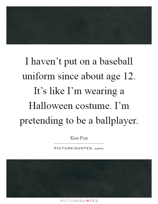 I haven't put on a baseball uniform since about age 12. It's like I'm wearing a Halloween costume. I'm pretending to be a ballplayer Picture Quote #1