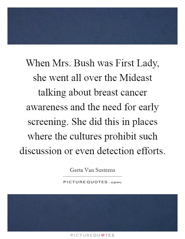 When Mrs. Bush was First Lady, she went all over the Mideast talking about breast cancer awareness and the need for early screening. She did this in places where the cultures prohibit such discussion or even detection efforts Picture Quote #1