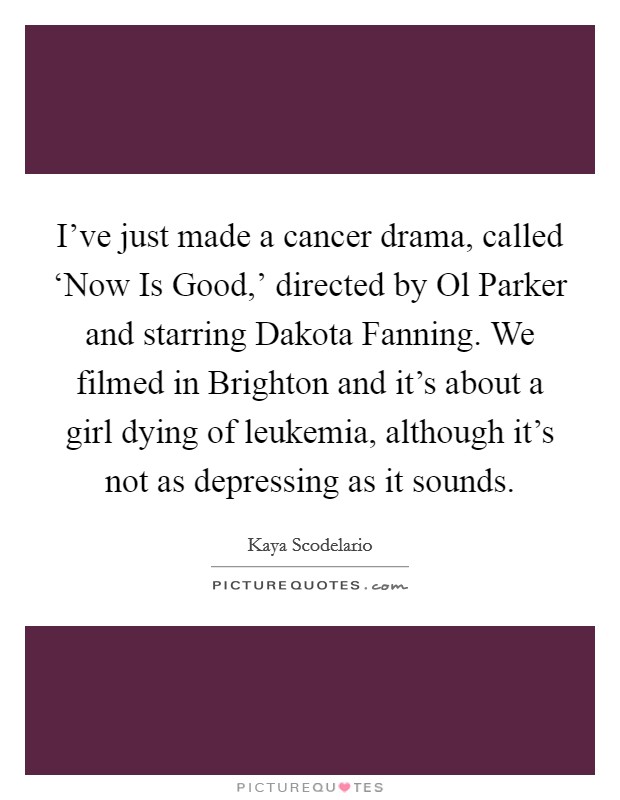 I've just made a cancer drama, called ‘Now Is Good,' directed by Ol Parker and starring Dakota Fanning. We filmed in Brighton and it's about a girl dying of leukemia, although it's not as depressing as it sounds Picture Quote #1
