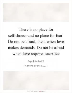 There is no place for selfishness-and no place for fear! Do not be afraid, then, when love makes demands. Do not be afraid when love requires sacrifice Picture Quote #1