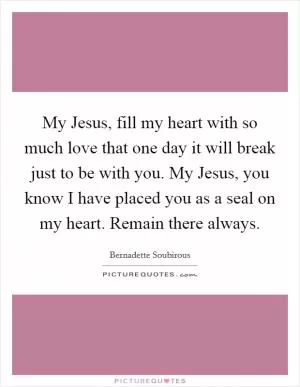 My Jesus, fill my heart with so much love that one day it will break just to be with you. My Jesus, you know I have placed you as a seal on my heart. Remain there always Picture Quote #1