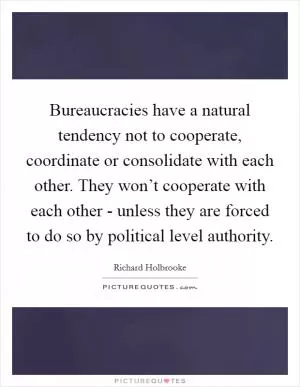 Bureaucracies have a natural tendency not to cooperate, coordinate or consolidate with each other. They won’t cooperate with each other - unless they are forced to do so by political level authority Picture Quote #1