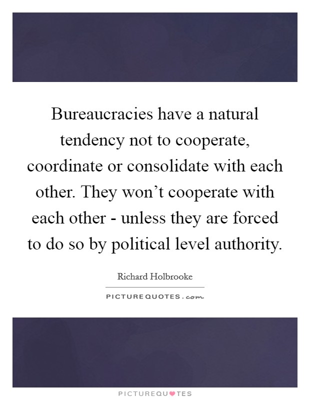 Bureaucracies have a natural tendency not to cooperate, coordinate or consolidate with each other. They won't cooperate with each other - unless they are forced to do so by political level authority Picture Quote #1