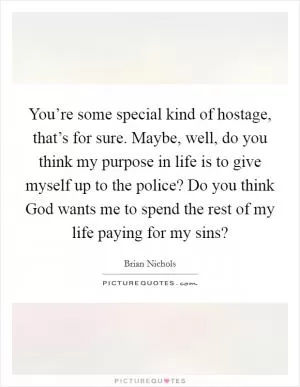 You’re some special kind of hostage, that’s for sure. Maybe, well, do you think my purpose in life is to give myself up to the police? Do you think God wants me to spend the rest of my life paying for my sins? Picture Quote #1