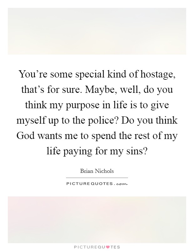 You're some special kind of hostage, that's for sure. Maybe, well, do you think my purpose in life is to give myself up to the police? Do you think God wants me to spend the rest of my life paying for my sins? Picture Quote #1