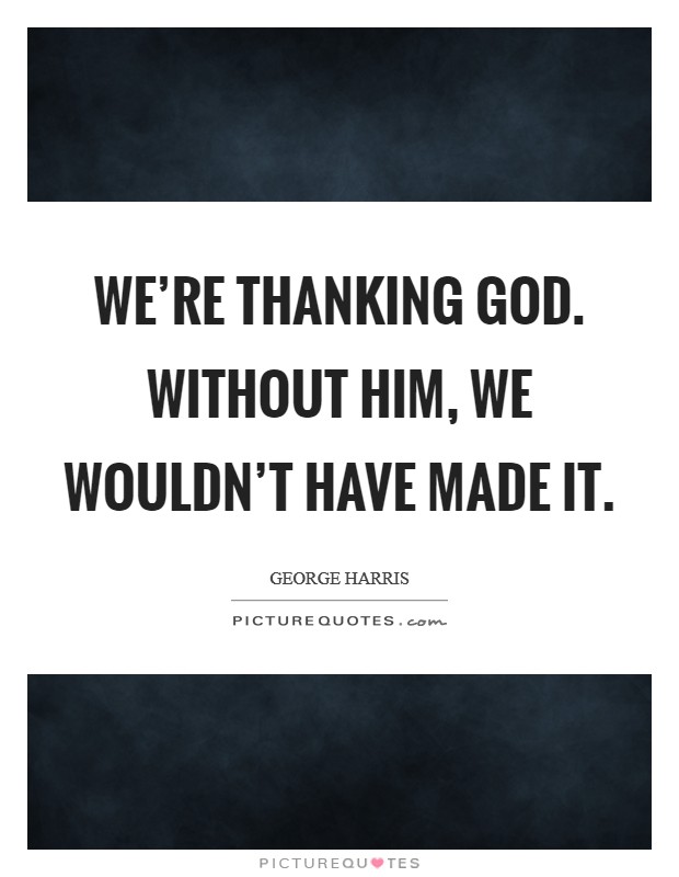 We’re thanking God. Without him, we wouldn’t have made it Picture Quote #1