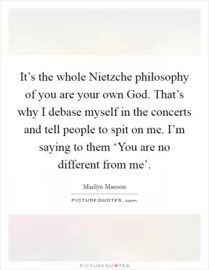 It’s the whole Nietzche philosophy of you are your own God. That’s why I debase myself in the concerts and tell people to spit on me. I’m saying to them ‘You are no different from me’ Picture Quote #1