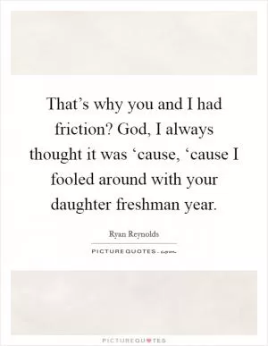 That’s why you and I had friction? God, I always thought it was ‘cause, ‘cause I fooled around with your daughter freshman year Picture Quote #1