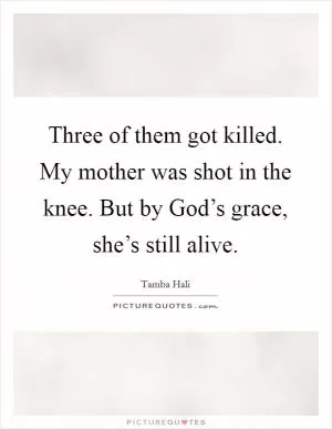Three of them got killed. My mother was shot in the knee. But by God’s grace, she’s still alive Picture Quote #1