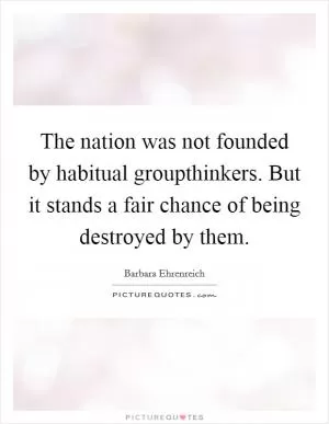 The nation was not founded by habitual groupthinkers. But it stands a fair chance of being destroyed by them Picture Quote #1
