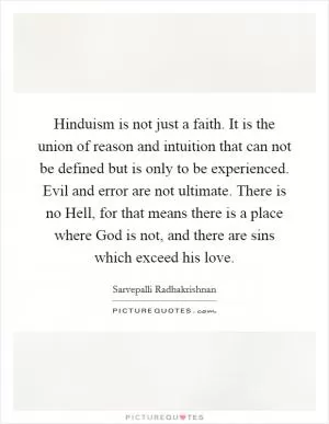 Hinduism is not just a faith. It is the union of reason and intuition that can not be defined but is only to be experienced. Evil and error are not ultimate. There is no Hell, for that means there is a place where God is not, and there are sins which exceed his love Picture Quote #1
