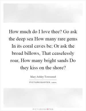 How much do I love thee? Go ask the deep sea How many rare gems In its coral caves be; Or ask the broad billows, That ceaselessly roar, How many bright sands Do they kiss on the shore? Picture Quote #1