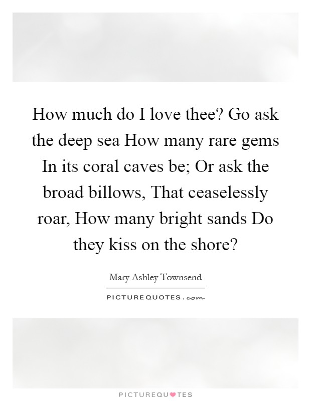 How much do I love thee? Go ask the deep sea How many rare gems In its coral caves be; Or ask the broad billows, That ceaselessly roar, How many bright sands Do they kiss on the shore? Picture Quote #1