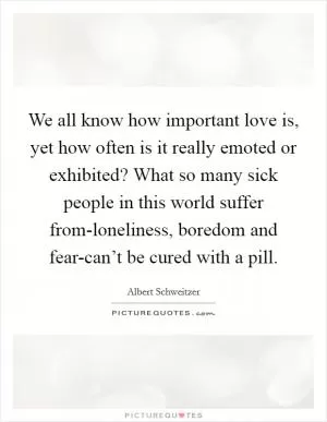 We all know how important love is, yet how often is it really emoted or exhibited? What so many sick people in this world suffer from-loneliness, boredom and fear-can’t be cured with a pill Picture Quote #1