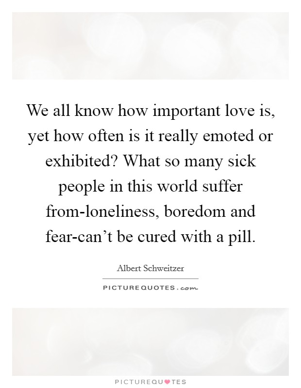 We all know how important love is, yet how often is it really emoted or exhibited? What so many sick people in this world suffer from-loneliness, boredom and fear-can't be cured with a pill Picture Quote #1