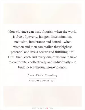 Non-violence can truly flourish when the world is free of poverty, hunger, discrimination, exclusion, intolerance and hatred - when women and men can realize their highest potential and live a secure and fulfilling life. Until then, each and every one of us would have to contribute - collectively and individually - to build peace through non-violence Picture Quote #1