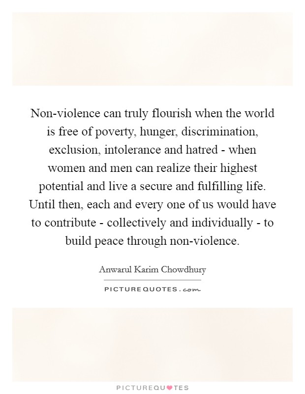 Non-violence can truly flourish when the world is free of poverty, hunger, discrimination, exclusion, intolerance and hatred - when women and men can realize their highest potential and live a secure and fulfilling life. Until then, each and every one of us would have to contribute - collectively and individually - to build peace through non-violence Picture Quote #1