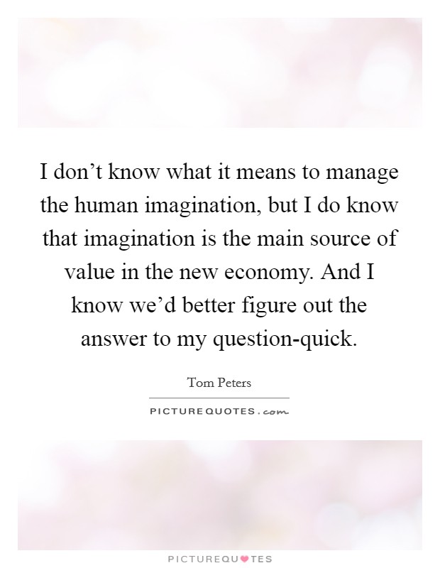 I don't know what it means to manage the human imagination, but I do know that imagination is the main source of value in the new economy. And I know we'd better figure out the answer to my question-quick Picture Quote #1