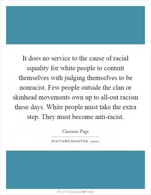 It does no service to the cause of racial equality for white people to content themselves with judging themselves to be nonracist. Few people outside the clan or skinhead movements own up to all-out racism these days. White people must take the extra step. They must become anti-racist Picture Quote #1