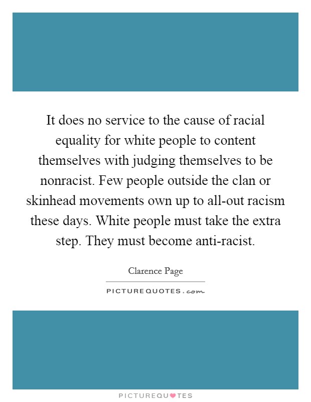 It does no service to the cause of racial equality for white people to content themselves with judging themselves to be nonracist. Few people outside the clan or skinhead movements own up to all-out racism these days. White people must take the extra step. They must become anti-racist Picture Quote #1