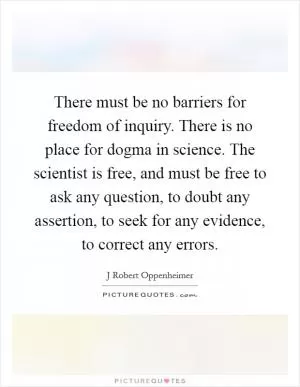 There must be no barriers for freedom of inquiry. There is no place for dogma in science. The scientist is free, and must be free to ask any question, to doubt any assertion, to seek for any evidence, to correct any errors Picture Quote #1