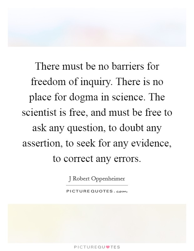 There must be no barriers for freedom of inquiry. There is no place for dogma in science. The scientist is free, and must be free to ask any question, to doubt any assertion, to seek for any evidence, to correct any errors Picture Quote #1