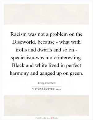 Racism was not a problem on the Discworld, because - what with trolls and dwarfs and so on - speciesism was more interesting. Black and white lived in perfect harmony and ganged up on green Picture Quote #1