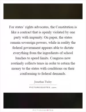 For states’ rights advocates, the Constitution is like a contract that is openly violated by one party with impunity. On paper, the states remain sovereign powers, while in reality the federal government appears able to dictate everything from the ingredients of school lunches to speed limits. Congress now routinely collects taxes in order to return the money to the states with conditions on their conforming to federal demands Picture Quote #1