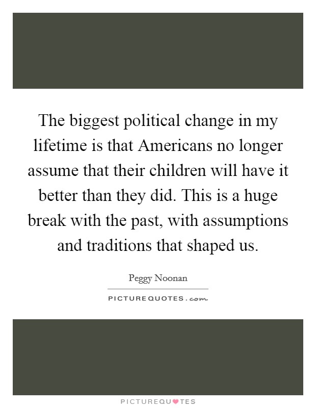 The biggest political change in my lifetime is that Americans no longer assume that their children will have it better than they did. This is a huge break with the past, with assumptions and traditions that shaped us Picture Quote #1
