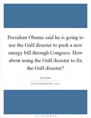 President Obama said he is going to use the Gulf disaster to push a new energy bill through Congress. How about using the Gulf disaster to fix the Gulf disaster? Picture Quote #1